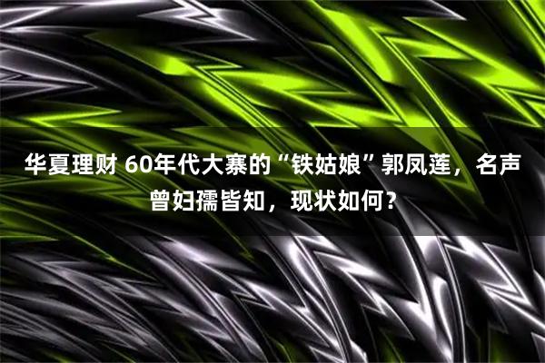 华夏理财 60年代大寨的“铁姑娘”郭凤莲，名声曾妇孺皆知，现状如何？