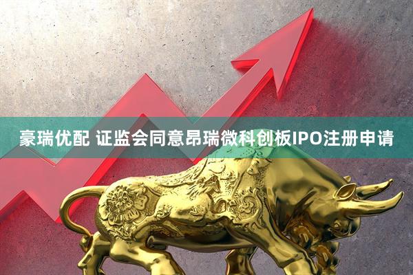 豪瑞优配 证监会同意昂瑞微科创板IPO注册申请