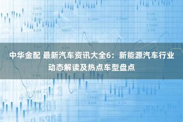中华金配 最新汽车资讯大全6：新能源汽车行业动态解读及热点车型盘点