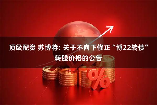 顶级配资 苏博特: 关于不向下修正“博22转债”转股价格的公告
