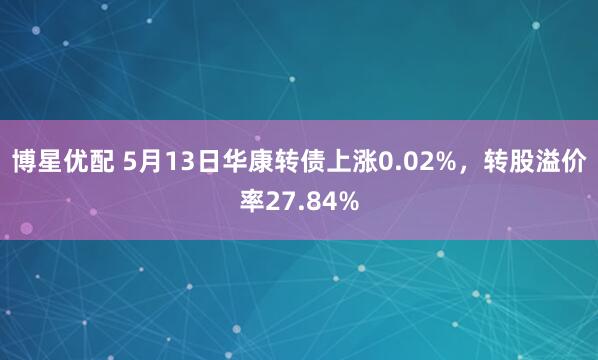 博星优配 5月13日华康转债上涨0.02%，转股溢价率27.84%