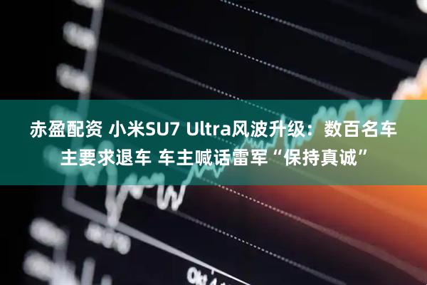 赤盈配资 小米SU7 Ultra风波升级：数百名车主要求退车 车主喊话雷军“保持真诚”