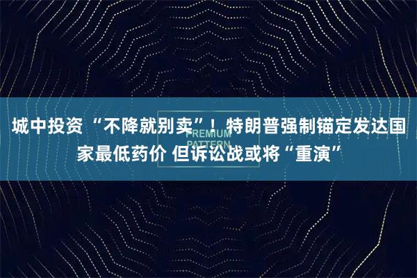 城中投资 “不降就别卖”！特朗普强制锚定发达国家最低药价 但诉讼战或将“重演”