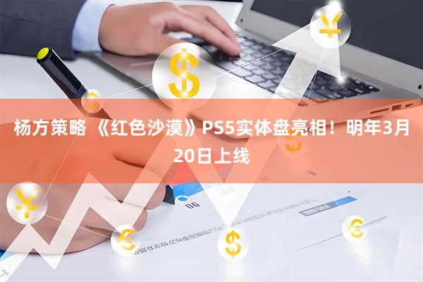 杨方策略 《红色沙漠》PS5实体盘亮相!明年3月20日上线
