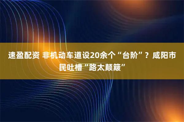 速盈配资 非机动车道设20余个“台阶”？咸阳市民吐槽“路太颠簸”