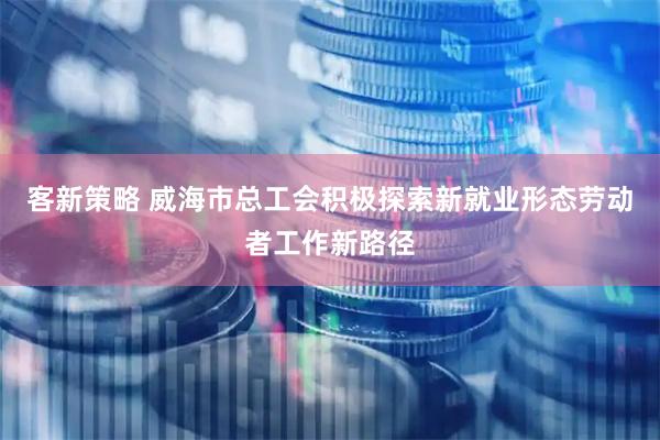 客新策略 威海市总工会积极探索新就业形态劳动者工作新路径
