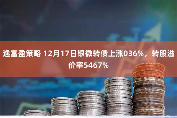 逸富盈策略 12月17日银微转债上涨036%，转股溢价率5467%