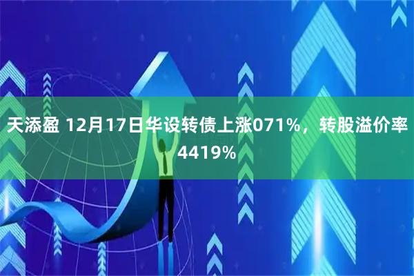 天添盈 12月17日华设转债上涨071%，转股溢价率4419%