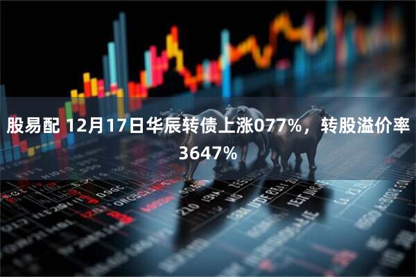 股易配 12月17日华辰转债上涨077%，转股溢价率3647%
