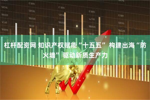 杠杆配资网 知识产权赋能“十五五” 构建出海“防火墙” 驱动新质生产力