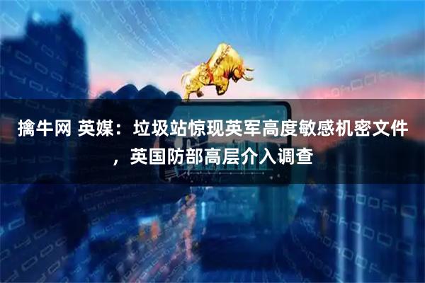 擒牛网 英媒:垃圾站惊现英军高度敏感机密文件,英国防部高层介入调查